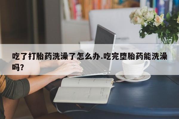流产药专卖微信吃了打胎药洗澡了怎么办.吃完堕胎药能洗澡吗？