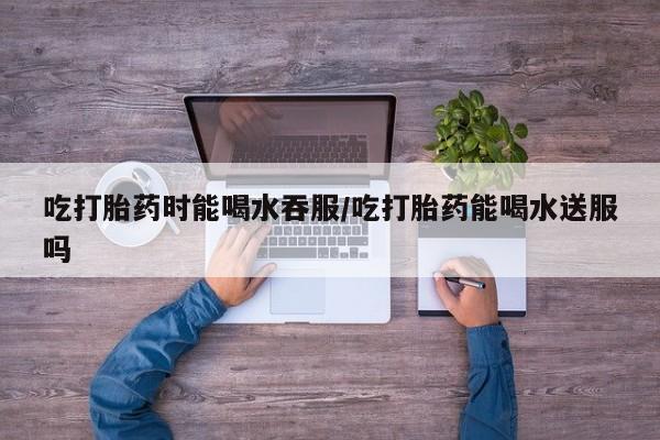 流产药专卖微信吃打胎药时能喝水吞服/吃打胎药能喝水送服吗