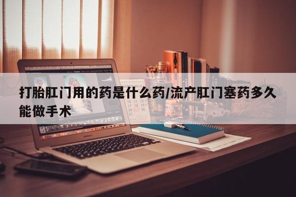 流产药专卖微信打胎肛门用的药是什么药/流产肛门塞药多久能做手术