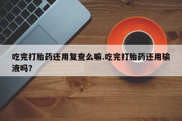 流产药专卖微信吃完打胎药还用复查么嘛.吃完打胎药还用输液吗？