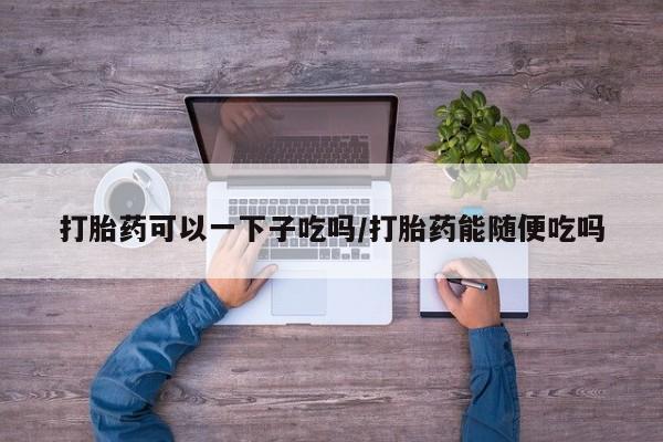 流产药专卖微信打胎药可以一下子吃吗/打胎药能随便吃吗