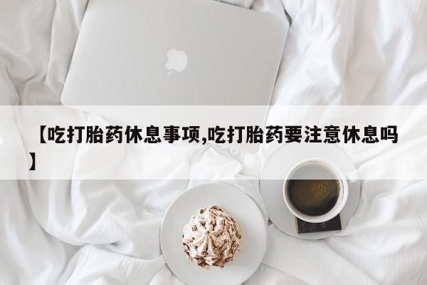 流产药专卖微信【吃打胎药休息事项,吃打胎药要注意休息吗】