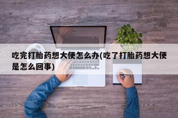 流产药专卖微信吃完打胎药想大便怎么办(吃了打胎药想大便是怎么回事)