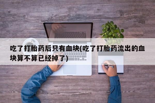 流产药专卖微信吃了打胎药后只有血块(吃了打胎药流出的血块算不算已经掉了)