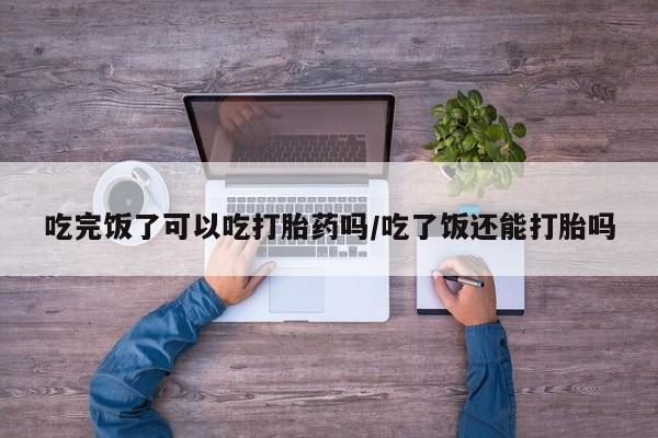 流产药专卖微信吃完饭了可以吃打胎药吗/吃了饭还能打胎吗
