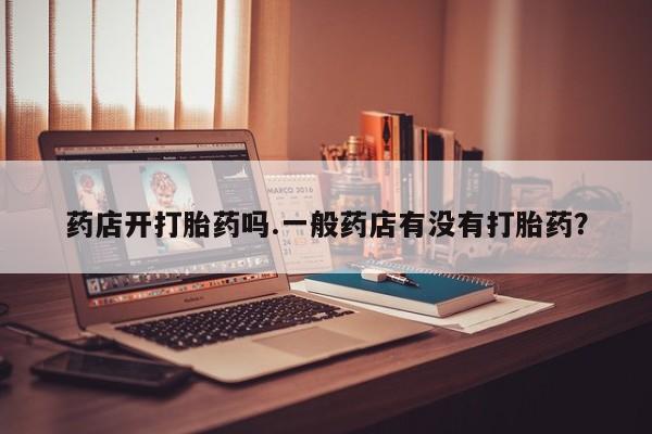 流产药专卖微信药店开打胎药吗.一般药店有没有打胎药？