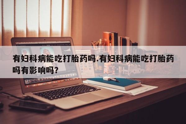 流产药专卖微信有妇科病能吃打胎药吗.有妇科病能吃打胎药吗有影响吗？