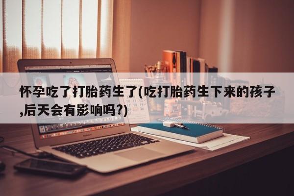 流产药专卖微信怀孕吃了打胎药生了(吃打胎药生下来的孩子,后天会有影响吗?)
