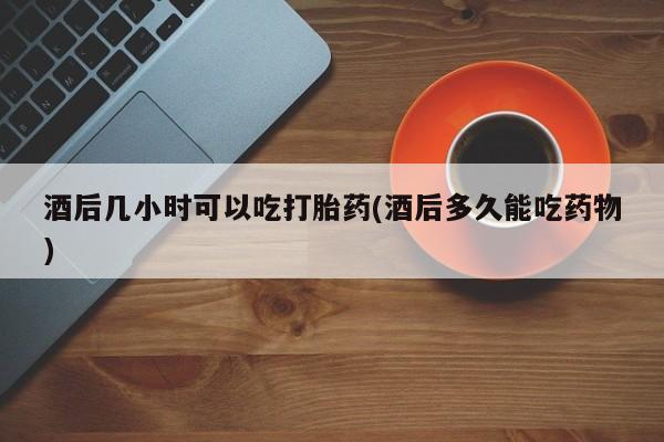 流产药专卖微信酒后几小时可以吃打胎药(酒后多久能吃药物)