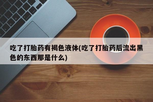 流产药专卖微信吃了打胎药有褐色液体(吃了打胎药后流出黑色的东西那是什么)