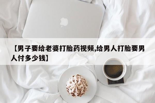 流产药专卖微信【男子要给老婆打胎药视频,给男人打胎要男人付多少钱】