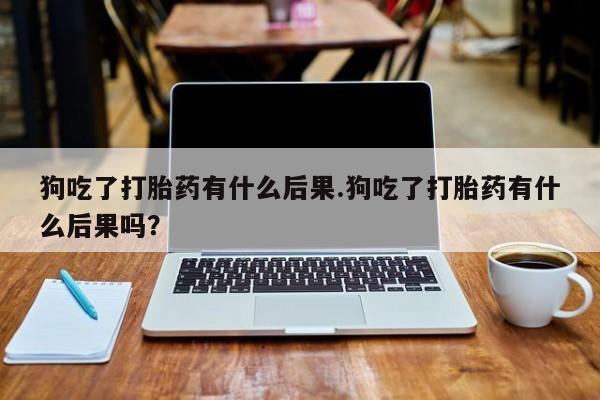 流产药专卖微信狗吃了打胎药有什么后果.狗吃了打胎药有什么后果吗？
