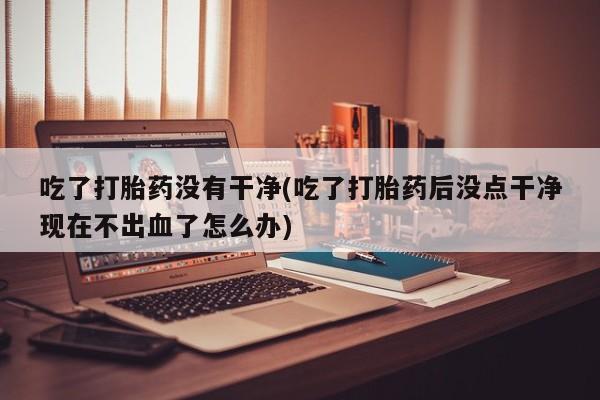 流产药专卖微信吃了打胎药没有干净(吃了打胎药后没点干净现在不出血了怎么办)