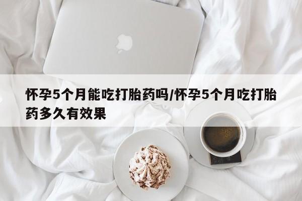 流产药专卖微信怀孕5个月能吃打胎药吗/怀孕5个月吃打胎药多久有效果