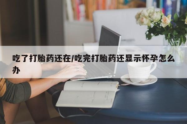 流产药专卖微信吃了打胎药还在/吃完打胎药还显示怀孕怎么办