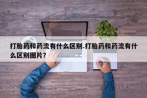 流产药专卖微信打胎药和药流有什么区别.打胎药和药流有什么区别图片？