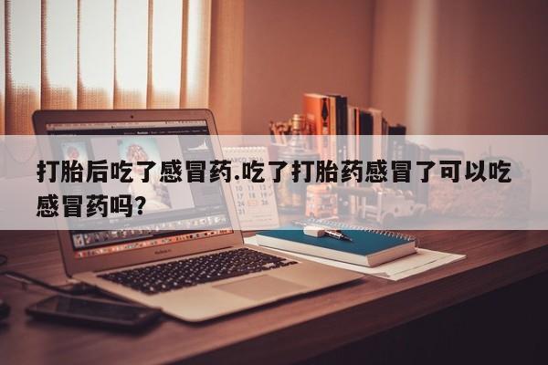 流产药专卖微信打胎后吃了感冒药.吃了打胎药感冒了可以吃感冒药吗？