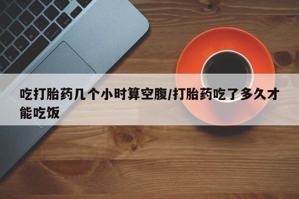 流产药专卖微信吃打胎药几个小时算空腹/打胎药吃了多久才能吃饭