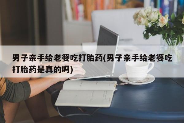 流产药专卖微信男子亲手给老婆吃打胎药(男子亲手给老婆吃打胎药是真的吗)