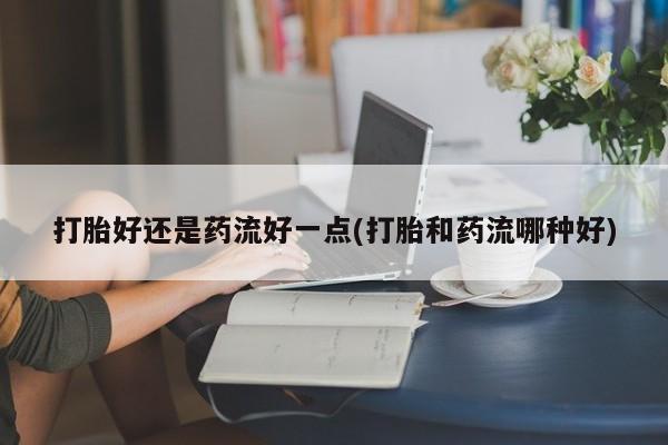 流产药专卖微信打胎好还是药流好一点(打胎和药流哪种好)