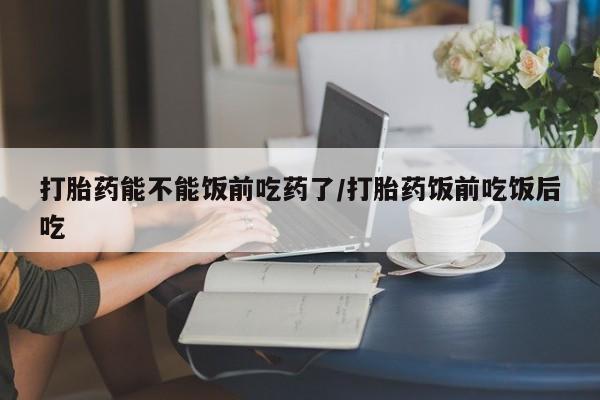 流产药专卖微信打胎药能不能饭前吃药了/打胎药饭前吃饭后吃