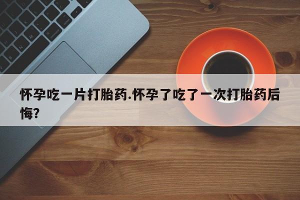 流产药专卖微信怀孕吃一片打胎药.怀孕了吃了一次打胎药后悔？