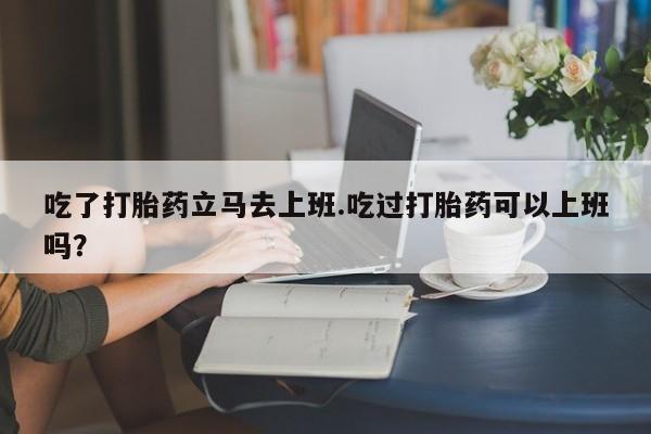 流产药专卖微信吃了打胎药立马去上班.吃过打胎药可以上班吗？