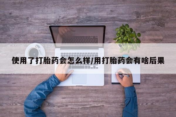 流产药专卖微信使用了打胎药会怎么样/用打胎药会有啥后果