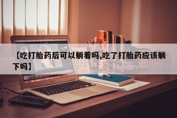 流产药专卖微信【吃打胎药后可以躺着吗,吃了打胎药应该躺下吗】