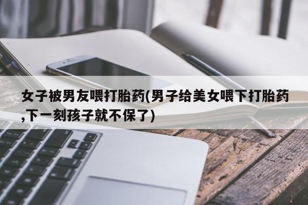 流产药专卖微信女子被男友喂打胎药(男子给美女喂下打胎药,下一刻孩子就不保了)