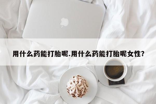 流产药专卖微信用什么药能打胎呢.用什么药能打胎呢女性？