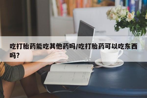 流产药专卖微信吃打胎药能吃其他药吗/吃打胎药可以吃东西吗?