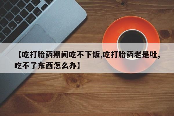 流产药专卖微信【吃打胎药期间吃不下饭,吃打胎药老是吐,吃不了东西怎么办】