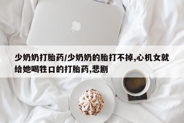 流产药专卖微信少奶奶打胎药/少奶奶的胎打不掉,心机女就给她喝牲口的打胎药,悲剧