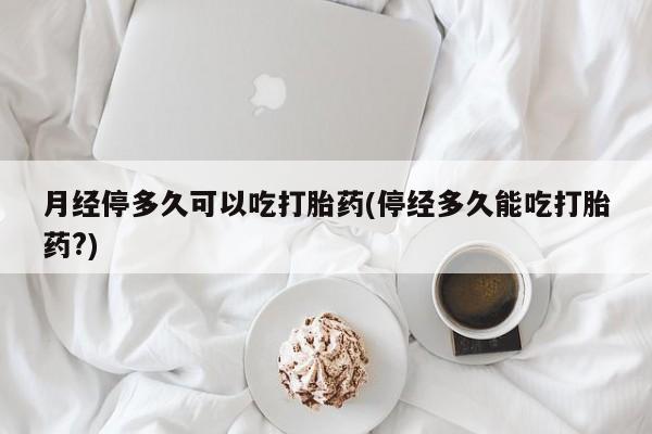 流产药专卖微信月经停多久可以吃打胎药(停经多久能吃打胎药?)