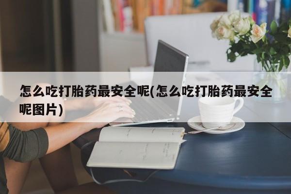 流产药专卖微信怎么吃打胎药最安全呢(怎么吃打胎药最安全呢图片)