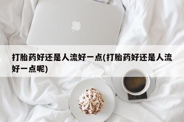 流产药专卖微信打胎药好还是人流好一点(打胎药好还是人流好一点呢)