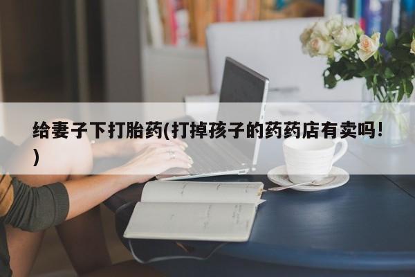 流产药专卖微信给妻子下打胎药(打掉孩子的药药店有卖吗!)