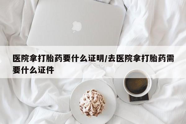 流产药专卖微信医院拿打胎药要什么证明/去医院拿打胎药需要什么证件