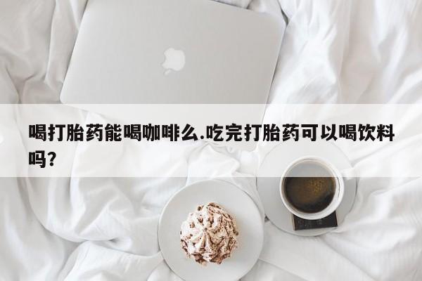 流产药专卖微信喝打胎药能喝咖啡么.吃完打胎药可以喝饮料吗？
