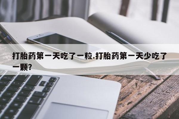 流产药专卖微信打胎药第一天吃了一粒.打胎药第一天少吃了一颗？
