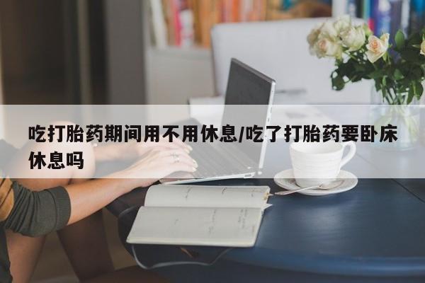 流产药专卖微信吃打胎药期间用不用休息/吃了打胎药要卧床休息吗