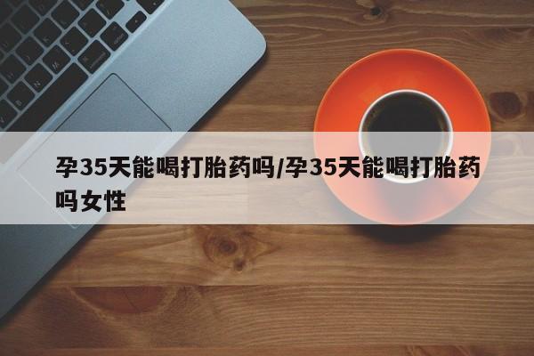 流产药专卖微信孕35天能喝打胎药吗/孕35天能喝打胎药吗女性
