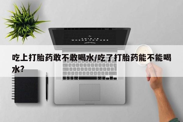 流产药专卖微信吃上打胎药敢不敢喝水/吃了打胎药能不能喝水?