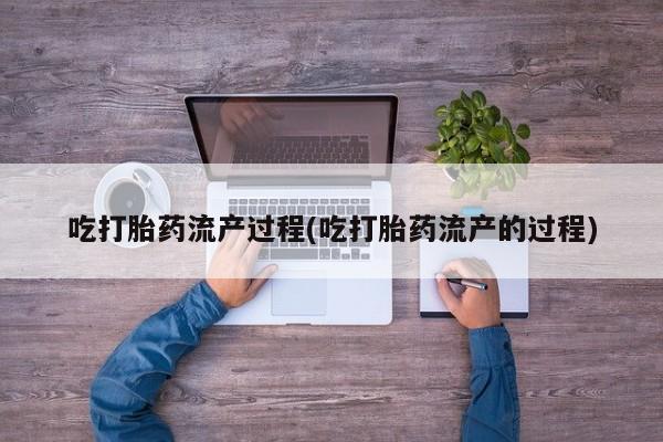 流产药专卖微信吃打胎药流产过程(吃打胎药流产的过程)