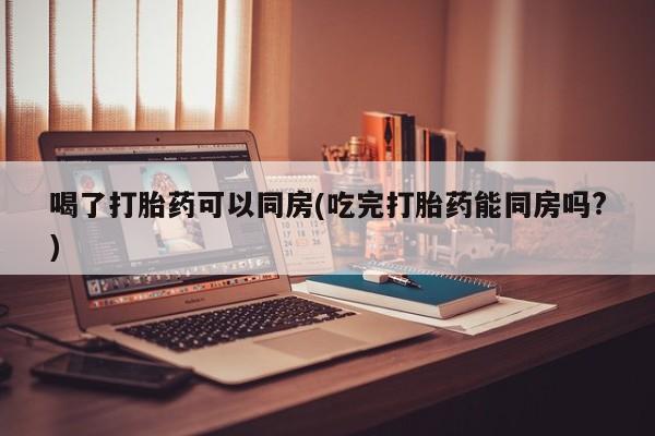 流产药专卖微信喝了打胎药可以同房(吃完打胎药能同房吗?)