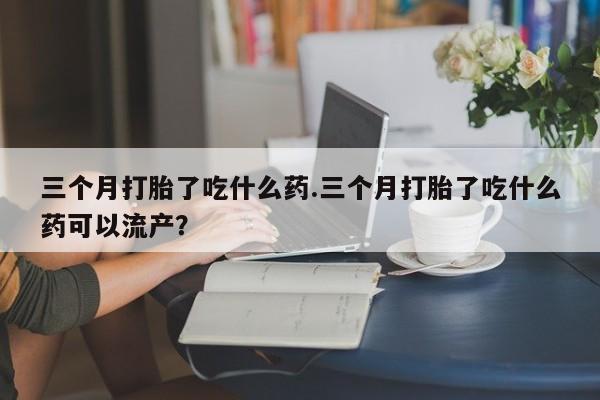 流产药专卖微信三个月打胎了吃什么药.三个月打胎了吃什么药可以流产？