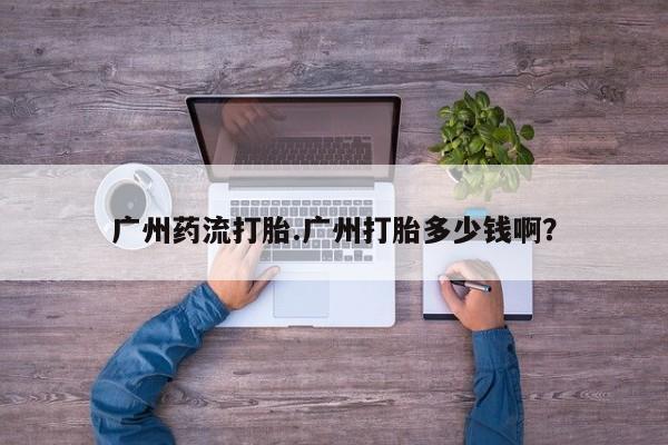 流产药专卖微信广州药流打胎.广州打胎多少钱啊？