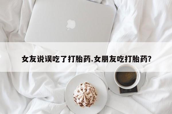 流产药专卖微信女友说误吃了打胎药.女朋友吃打胎药？