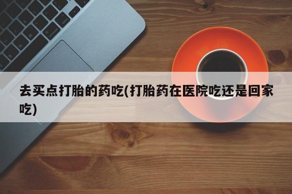 流产药专卖微信去买点打胎的药吃(打胎药在医院吃还是回家吃)